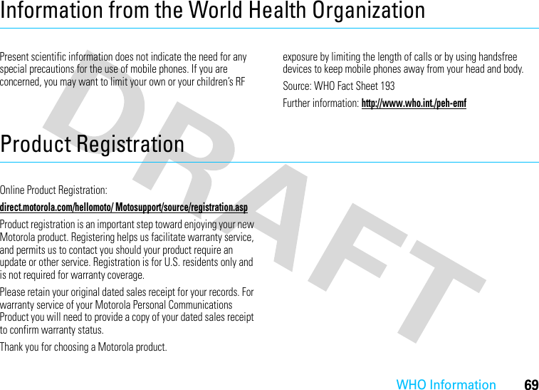 WHO Information69Information from the World Health OrganizationWHO InformationPresent scientific information does not indicate the need for any special precautions for the use of mobile phones. If you are concerned, you may want to limit your own or your children’s RF exposure by limiting the length of calls or by using handsfree devices to keep mobile phones away from your head and body.Source: WHO Fact Sheet 193Further information: http://www.who.int./peh-emfProduct RegistrationRegistrationOnline Product Registration:direct.motorola.com/hellomoto/ Motosupport/source/registration.aspProduct registration is an important step toward enjoying your new Motorola product. Registering helps us facilitate warranty service, and permits us to contact you should your product require an update or other service. Registration is for U.S. residents only and is not required for warranty coverage.Please retain your original dated sales receipt for your records. For warranty service of your Motorola Personal Communications Product you will need to provide a copy of your dated sales receipt to confirm warranty status.Thank you for choosing a Motorola product.