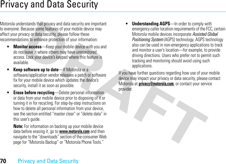 70Privacy and Data SecurityPrivacy and Data SecurityPrivacy and Data SecurityMotorola understands that privacy and data security are important to everyone. Because some features of your mobile device may affect your privacy or data security, please follow these recommendations to enhance protection of your information:• Monitor access—Keep your mobile device with you and do not leave it where others may have unmonitored access. Lock your device’s keypad where this feature is available.• Keep software up to date—If Motorola or a software/application vendor releases a patch or software fix for your mobile device which updates the device’s security, install it as soon as possible.• Erase before recycling—Delete personal information or data from your mobile device prior to disposing of it or turning it in for recycling. For step-by-step instructions on how to delete all personal information from your device, see the section entitled “master clear” or “delete data” in this user’s guide.Note: For information on backing up your mobile device data before erasing it, go to www.motorola.com and then navigate to the “downloads” section of the consumer Web page for “Motorola Backup” or “Motorola Phone Tools.”• Understanding AGPS—In order to comply with emergency caller location requirements of the FCC, certain Motorola mobile devices incorporate Assisted Global Positioning System (AGPS) technology. AGPS technology also can be used in non-emergency applications to track and monitor a user’s location—for example, to provide driving directions. Users who prefer not to permit such tracking and monitoring should avoid using such applications.If you have further questions regarding how use of your mobile device may impact your privacy or data security, please contact Motorola at privacy@motorola.com, or contact your service provider.