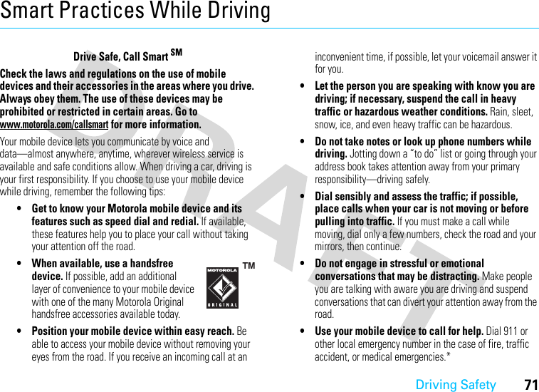 Driving Safety71Smart Practices While DrivingDriving SafetyDrive Safe, Call Smart SMCheck the laws and regulations on the use of mobile devices and their accessories in the areas where you drive. Always obey them. The use of these devices may be prohibited or restricted in certain areas. Go to www.motorola.com/callsmart for more information.Your mobile device lets you communicate by voice and data—almost anywhere, anytime, wherever wireless service is available and safe conditions allow. When driving a car, driving is your first responsibility. If you choose to use your mobile device while driving, remember the following tips:• Get to know your Motorola mobile device and its features such as speed dial and redial. If available, these features help you to place your call without taking your attention off the road.• When available, use a handsfree device. If possible, add an additional layer of convenience to your mobile device with one of the many Motorola Original handsfree accessories available today.• Position your mobile device within easy reach. Be able to access your mobile device without removing your eyes from the road. If you receive an incoming call at an inconvenient time, if possible, let your voicemail answer it for you.• Let the person you are speaking with know you are driving; if necessary, suspend the call in heavy traffic or hazardous weather conditions. Rain, sleet, snow, ice, and even heavy traffic can be hazardous.• Do not take notes or look up phone numbers while driving. Jotting down a “to do” list or going through your address book takes attention away from your primary responsibility—driving safely.• Dial sensibly and assess the traffic; if possible, place calls when your car is not moving or before pulling into traffic. If you must make a call while moving, dial only a few numbers, check the road and your mirrors, then continue.• Do not engage in stressful or emotional conversations that may be distracting. Make people you are talking with aware you are driving and suspend conversations that can divert your attention away from the road.• Use your mobile device to call for help. Dial 911 or other local emergency number in the case of fire, traffic accident, or medical emergencies.*