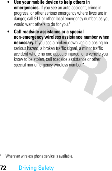 72Driving Safety• Use your mobile device to help others in emergencies. If you see an auto accident, crime in progress, or other serious emergency where lives are in danger, call 911 or other local emergency number, as you would want others to do for you.*• Call roadside assistance or a special non-emergency wireless assistance number when necessary. If you see a broken-down vehicle posing no serious hazard, a broken traffic signal, a minor traffic accident where no one appears injured, or a vehicle you know to be stolen, call roadside assistance or other special non-emergency wireless number.** Wherever wireless phone service is available.