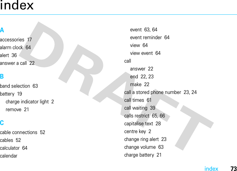 73indexindexAaccessories  17alarm clock  64alert  36answer a call  22Bband selection  63battery  19charge indicator light  2remove  21Ccable connections  52cables  52calculator  64calendarevent  63, 64event reminder  64view  64view event  64callanswer  22end  22, 23make  22call a stored phone number  23, 24call times  61call waiting  39calls restrict  65, 66capitalise text  28centre key  2change ring alert  23change volume  63charge battery  21