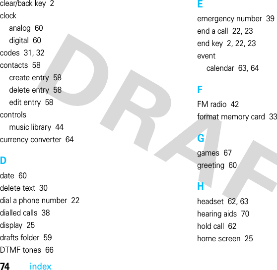 74indexclear/back key  2clockanalog  60digital  60codes  31, 32contacts  58create entry  58delete entry  58edit entry  58controlsmusic library  44currency converter  64Ddate  60delete text  30dial a phone number  22dialled calls  38display  25drafts folder  59DTMF tones  66Eemergency number  39end a call  22, 23end key  2, 22, 23eventcalendar  63, 64FFM radio  42format memory card  33Ggames  67greeting  60Hheadset  62, 63hearing aids  70hold call  62home screen  25