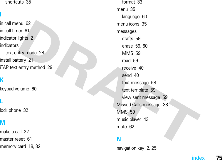 75indexshortcuts  35Iin call menu  62in call timer  61indicator lights  2indicatorstext entry mode  28install battery  21iTAP text entry method  29Kkeypad volume  60Llock phone  32Mmake a call  22master reset  61memory card  18, 32format  33menu  35language  60menu icons  35messagesdrafts  59erase  59, 60MMS  59read  59receive  40send  40text message  58text template  59view sent message  59Missed Calls message  38MMS  59music player  43mute  62Nnavigation key  2, 25