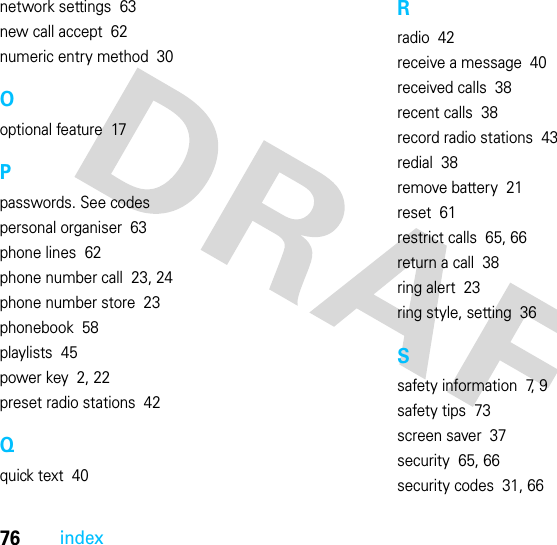 76indexnetwork settings  63new call accept  62numeric entry method  30Ooptional feature  17Ppasswords. See codespersonal organiser  63phone lines  62phone number call  23, 24phone number store  23phonebook  58playlists  45power key  2, 22preset radio stations  42Qquick text  40Rradio  42receive a message  40received calls  38recent calls  38record radio stations  43redial  38remove battery  21reset  61restrict calls  65, 66return a call  38ring alert  23ring style, setting  36Ssafety information  7, 9safety tips  73screen saver  37security  65, 66security codes  31, 66