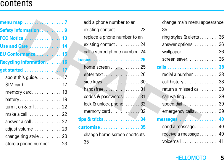 HELLOMOTO5contentsmenu map  . . . . . . . . . . . . . . . . 7Safety Information. . . . . . . . . .  9FCC Notice . . . . . . . . . . . . . . . 13Use and Care  . . . . . . . . . . . . . 14EU Conformance  . . . . . . . . . . 15Recycling Information . . . . . . 16get started  . . . . . . . . . . . . . . .  17about this guide. . . . . . . . . .  17SIM card . . . . . . . . . . . . . . .  17memory card. . . . . . . . . . . .  18battery . . . . . . . . . . . . . . . . .  19turn it on &amp; off . . . . . . . . . . .  22make a call  . . . . . . . . . . . . . 22answer a call . . . . . . . . . . . .  22adjust volume . . . . . . . . . . . 23change ring style . . . . . . . . . 23store a phone number. . . . . 23add a phone number to an existing contact . . . . . . . . . . 23replace a phone number to an existing contact . . . . . . . . . . 24call a stored phone number . 24basics  . . . . . . . . . . . . . . . . . . . 25home screen . . . . . . . . . . . . 25enter text . . . . . . . . . . . . . . . 26side keys . . . . . . . . . . . . . . . 30handsfree. . . . . . . . . . . . . . . 31codes &amp; passwords. . . . . . . 31lock &amp; unlock phone. . . . . . . 32memory card . . . . . . . . . . . . 32tips &amp; tricks. . . . . . . . . . . . . . . 34customise . . . . . . . . . . . . . . . . 35change home screen shortcuts  35change main menu appearance 35ring styles &amp; alerts . . . . . . .   36answer options  . . . . . . . . .   36wallpaper . . . . . . . . . . . . . .   36screen saver. . . . . . . . . . . .   36calls . . . . . . . . . . . . . . . . . . . .   38redial a number  . . . . . . . . .   38call history . . . . . . . . . . . . .   38return a missed call . . . . . .   38call waiting . . . . . . . . . . . . .   39speed dial. . . . . . . . . . . . . .   39emergency calls. . . . . . . . .   39messages  . . . . . . . . . . . . . . .   40send a message. . . . . . . . .   40receive a message. . . . . . .   40voicemail  . . . . . . . . . . . . . .   41