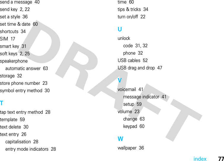 77indexsend a message  40send key  2, 22set a style  36set time &amp; date  60shortcuts  34SIM  17smart key  31soft keys  2, 25speakerphoneautomatic answer  63storage  32store phone number  23symbol entry method  30Ttap text entry method  28template  59text delete  30text entry  26capitalisation  28entry mode indicators  28time  60tips &amp; tricks  34turn on/off  22Uunlockcode  31, 32phone  32USB cables  52USB drag and drop  47Vvoicemail  41message indicator  41setup  59volume  23change  63keypad  60Wwallpaper  36