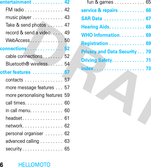 6HELLOMOTOentertainment . . . . . . . . . . . .  42FM radio . . . . . . . . . . . . . . .  42music player . . . . . . . . . . . .  43Take &amp; send photos  . . . . . .  47record &amp; send a video. . . . .  49WebAccess. . . . . . . . . . . . .  50connections . . . . . . . . . . . . . .  52cable connections . . . . . . . .  52Bluetooth® wireless. . . . . .  54other features  . . . . . . . . . . . .  57contacts  . . . . . . . . . . . . . . .  57more message features . . .  57more personalising features  59call times. . . . . . . . . . . . . . .  60in call menu. . . . . . . . . . . . .  60headset . . . . . . . . . . . . . . . .  61network. . . . . . . . . . . . . . . .  62personal organiser  . . . . . . .  62advanced calling . . . . . . . . .  63security . . . . . . . . . . . . . . . .  65fun &amp; games . . . . . . . . . . . .  65service &amp; repairs  . . . . . . . . . . 66SAR Data  . . . . . . . . . . . . . . . .  67Hearing Aids. . . . . . . . . . . . . .  68WHO Information. . . . . . . . . .  69Registration . . . . . . . . . . . . . .  69Privacy and Data Security . . .  70Driving Safety. . . . . . . . . . . . .  71index . . . . . . . . . . . . . . . . . . . .  73
