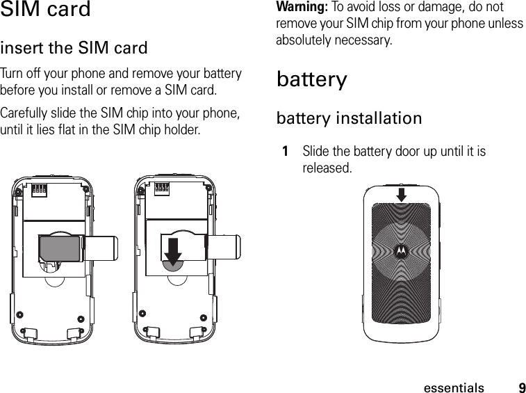 9essentialsSIM cardinsert the SIM cardTurn off your phone and remove your battery before you install or remove a SIM card.Carefully slide the SIM chip into your phone, until it lies flat in the SIM chip holder.Warning: To avoid loss or damage, do not remove your SIM chip from your phone unless absolutely necessary.batterybattery installation1Slide the battery door up until it is released.