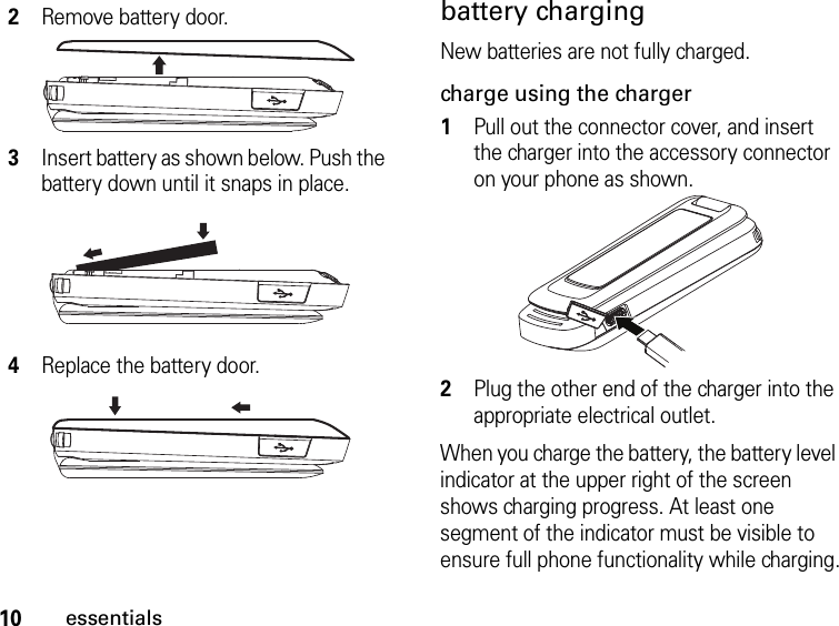 10essentialsbattery chargingNew batteries are not fully charged. charge using the charger1Pull out the connector cover, and insert the charger into the accessory connector on your phone as shown.2Plug the other end of the charger into the appropriate electrical outlet.When you charge the battery, the battery level indicator at the upper right of the screen shows charging progress. At least one segment of the indicator must be visible to ensure full phone functionality while charging.2Remove battery door.3Insert battery as shown below. Push the battery down until it snaps in place.4Replace the battery door.