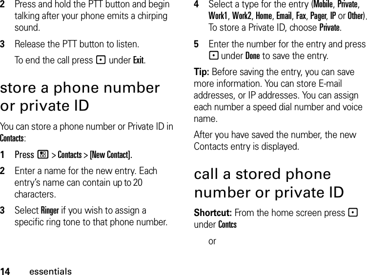 14essentials2Press and hold the PTT button and begin talking after your phone emits a chirping sound.3Release the PTT button to listen.To end the call press - under Exit.store a phone number or private IDYou can store a phone number or Private ID in Contacts:1Press / &gt; Contacts &gt; [New Contact].2Enter a name for the new entry. Each entry’s name can contain up to 20 characters.3Select Ringer if you wish to assign a specific ring tone to that phone number.4Select a type for the entry (Mobile, Private, Work1, Work2, Home, Email, Fax, Pager, IP or Other). To store a Private ID, choose Private.5Enter the number for the entry and press - under Done to save the entry.Tip: Before saving the entry, you can save more information. You can store E-mail addresses, or IP addresses. You can assign each number a speed dial number and voice name.After you have saved the number, the new Contacts entry is displayed.call a stored phone number or private IDShortcut: From the home screen press - under Contcs or