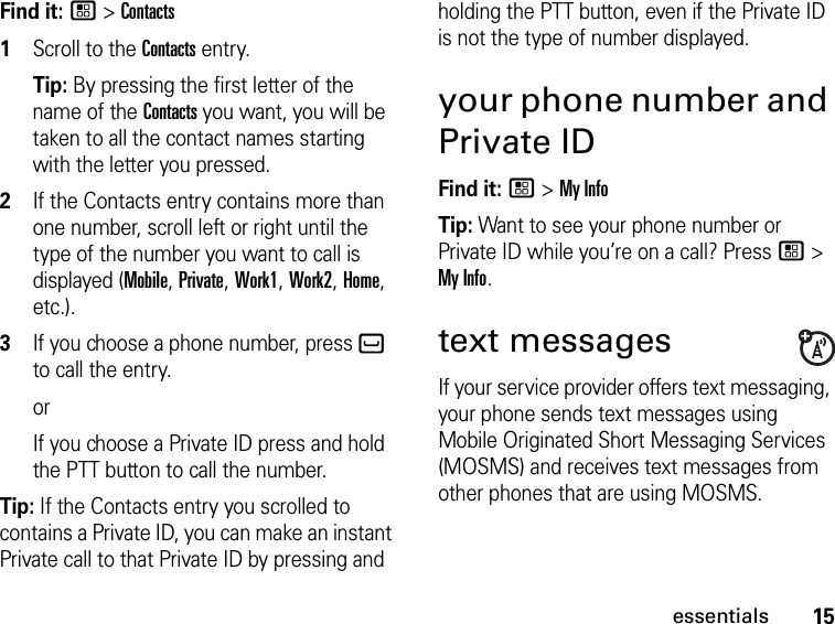 15essentialsFind it: / &gt; Contacts1Scroll to the Contacts entry.Tip: By pressing the first letter of the name of the Contacts you want, you will be taken to all the contact names starting with the letter you pressed.2If the Contacts entry contains more than one number, scroll left or right until the type of the number you want to call is displayed (Mobile, Private, Work1, Work2, Home, etc.).3If you choose a phone number, press ` to call the entry.orIf you choose a Private ID press and hold the PTT button to call the number.Tip: If the Contacts entry you scrolled to contains a Private ID, you can make an instant Private call to that Private ID by pressing and holding the PTT button, even if the Private ID is not the type of number displayed.your phone number and Private IDFind it: / &gt; My InfoTip: Want to see your phone number or Private ID while you’re on a call? Press / &gt; My Info.text messagesIf your service provider offers text messaging, your phone sends text messages using Mobile Originated Short Messaging Services (MOSMS) and receives text messages from other phones that are using MOSMS.