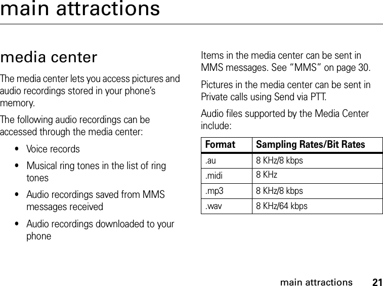 21main attractionsmain attractionsmedia centerThe media center lets you access pictures and audio recordings stored in your phone’s memory.The following audio recordings can be accessed through the media center:•Voice records•Musical ring tones in the list of ring tones•Audio recordings saved from MMS messages received•Audio recordings downloaded to your phoneItems in the media center can be sent in MMS messages. See “MMS” on page 30.Pictures in the media center can be sent in Private calls using Send via PTT.Audio files supported by the Media Center include:Format Sampling Rates/Bit Rates.au 8 KHz/8 kbps.midi 8 KHz.mp3 8 KHz/8 kbps.wav 8 KHz/64 kbps