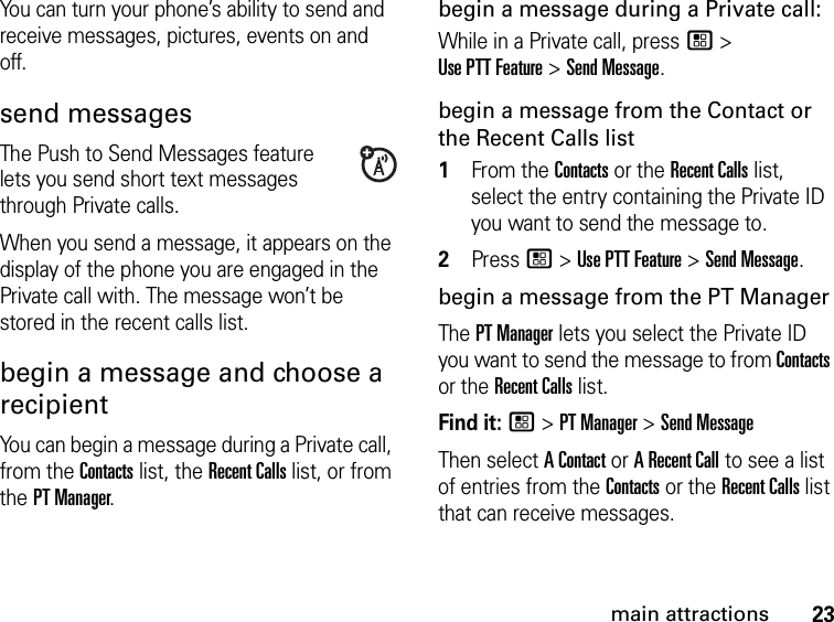 23main attractionsYou can turn your phone’s ability to send and receive messages, pictures, events on and off.send messagesThe Push to Send Messages feature lets you send short text messages through Private calls. When you send a message, it appears on the display of the phone you are engaged in the Private call with. The message won’t be stored in the recent calls list.begin a message and choose a recipient You can begin a message during a Private call, from the Contacts list, the Recent Calls list, or from the PT Manager.begin a message during a Private call:While in a Private call, press / &gt; Use PTT Feature &gt; Send Message.begin a message from the Contact or the Recent Calls list1From the Contacts or the Recent Calls list, select the entry containing the Private ID you want to send the message to.2Press / &gt; Use PTT Feature &gt; Send Message.begin a message from the PT ManagerThe PT Manager lets you select the Private ID you want to send the message to from Contacts or the Recent Calls list.Find it: / &gt; PT Manager &gt; Send MessageThen select A Contact or A Recent Call to see a list of entries from the Contacts or the Recent Calls list that can receive messages.