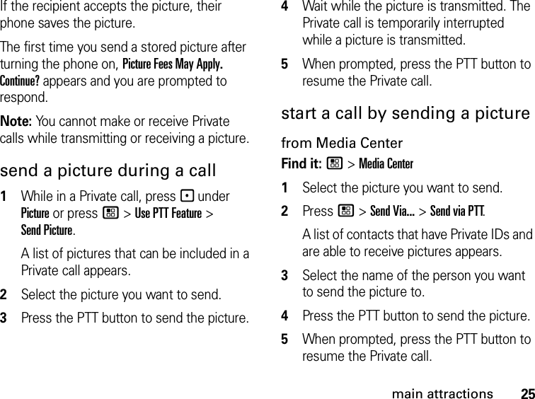 25main attractionsIf the recipient accepts the picture, their phone saves the picture.The first time you send a stored picture after turning the phone on, Picture Fees May Apply. Continue? appears and you are prompted to respond.Note: You cannot make or receive Private calls while transmitting or receiving a picture.send a picture during a call1While in a Private call, press - under Picture or press / &gt; Use PTT Feature &gt; Send Picture.A list of pictures that can be included in a Private call appears.2Select the picture you want to send.3Press the PTT button to send the picture. 4Wait while the picture is transmitted. The Private call is temporarily interrupted while a picture is transmitted. 5When prompted, press the PTT button to resume the Private call. start a call by sending a picture from Media CenterFind it: / &gt; Media Center1Select the picture you want to send.2Press / &gt; Send Via... &gt; Send via PTT.A list of contacts that have Private IDs and are able to receive pictures appears.3Select the name of the person you want to send the picture to.4Press the PTT button to send the picture. 5When prompted, press the PTT button to resume the Private call. 