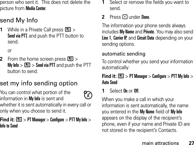 27main attractionsperson who sent it.  This does not delete the picture from Media Center.send My Info1While in a Private Call press / &gt; Send via PTT, and push the PTT button to send.or2From the home screen press / &gt; My Info &gt; / &gt; Send via PTT and push the PTT button to send.set my info sending optionYou can control what portion of the information in My Info is sent and whether it is sent automatically in every call or only when you choose to send it. Find it: / &gt; PT Manager &gt; Configure &gt; PTT My Info &gt; Info to Send1Select or remove the fields you want to send.2Press - under Done.The information your phone sends always includes My Name and Private. You may also send Line 1, Carrier IP, and Circuit Data depending on your sending options. automatic sending To control whether you send your information automatically: Find it: / &gt; PT Manager &gt; Configure &gt; PTT My Info &gt; Auto Send1Select On or Off.When you make a call in which your information is sent automatically, the name you entered in the My Name field of My Info appears on the display of the recipient’s phone, even if your name and Private ID are not stored in the recipient’s Contacts.