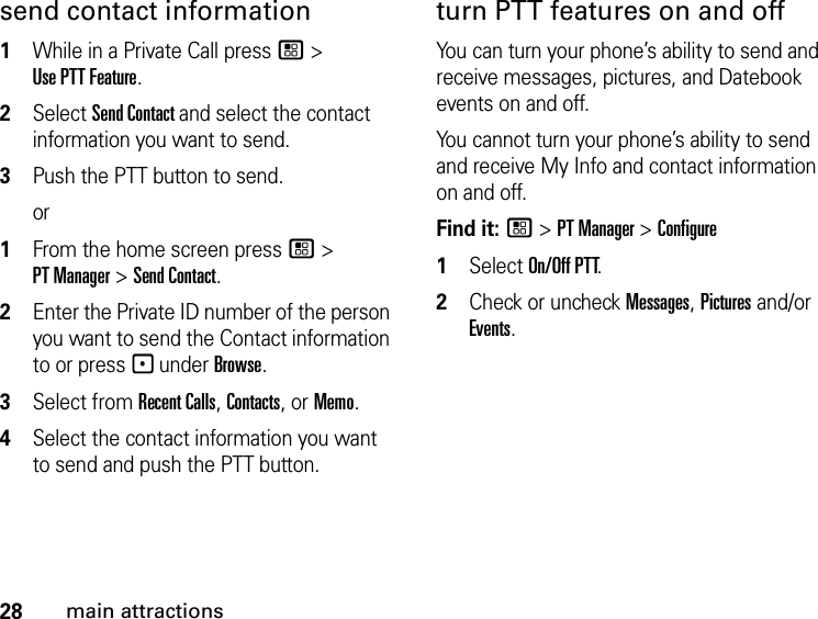 28main attractionssend contact information1While in a Private Call press / &gt; Use PTT Feature.2Select Send Contact and select the contact information you want to send.3Push the PTT button to send.or1From the home screen press / &gt; PT Manager &gt; Send Contact.2Enter the Private ID number of the person you want to send the Contact information to or press - under Browse.3Select from Recent Calls, Contacts, or Memo.4Select the contact information you want to send and push the PTT button.turn PTT features on and off You can turn your phone’s ability to send and receive messages, pictures, and Datebook events on and off. You cannot turn your phone’s ability to send and receive My Info and contact information on and off. Find it: / &gt; PT Manager &gt; Configure1Select On/Off PTT.2Check or uncheck Messages, Pictures and/or Events.