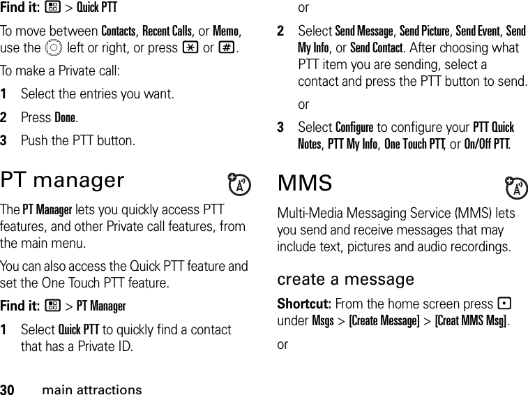 30main attractionsFind it: / &gt; Quick PTTTo move between Contacts, Recent Calls, or Memo, use the   left or right, or press * or #.To make a Private call: 1Select the entries you want.2Press Done.3Push the PTT button.PT manager The PT Manager lets you quickly access PTT features, and other Private call features, from the main menu. You can also access the Quick PTT feature and set the One Touch PTT feature. Find it: / &gt; PT Manager1Select Quick PTT to quickly find a contact that has a Private ID.or2Select Send Message, Send Picture, Send Event, Send My Info, or Send Contact. After choosing what PTT item you are sending, select a contact and press the PTT button to send.or3Select Configure to configure your PTT Quick Notes, PTT My Info, One Touch PTT, or On/Off PTT.MMSMulti-Media Messaging Service (MMS) lets you send and receive messages that may include text, pictures and audio recordings. create a message Shortcut: From the home screen press - under Msgs &gt; [Create Message] &gt; [Creat MMS Msg]. or 