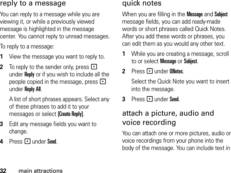 32main attractionsreply to a message You can reply to a message while you are viewing it, or while a previously viewed message is highlighted in the message center. You cannot reply to unread messages.To reply to a message:1View the message you want to reply to.2To reply to the sender only, press - under Reply or if you wish to include all the people copied in the message, press - under Reply All. A list of short phrases appears. Select any of these phrases to add it to your messages or select [Create Reply].3Edit any message fields you want to change. 4Press - under Send. quick notesWhen you are filling in the Message and Subject message fields, you can add ready-made words or short phrases called Quick Notes. After you add these words or phrases, you can edit them as you would any other text. 1While you are creating a message, scroll to or select Message or Subject. 2Press - under QNotes.Select the Quick Note you want to insert into the message. 3Press - under Send.attach a picture, audio and voice recordingYou can attach one or more pictures, audio or voice recordings from your phone into the body of the message. You can include text in 