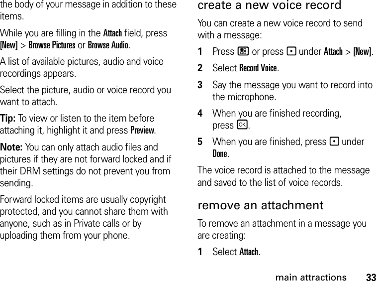 33main attractionsthe body of your message in addition to these items. While you are filling in the Attach field, press [New] &gt; Browse Pictures or Browse Audio.A list of available pictures, audio and voice recordings appears. Select the picture, audio or voice record you want to attach. Tip: To view or listen to the item before attaching it, highlight it and press Preview. Note: You can only attach audio files and pictures if they are not forward locked and if their DRM settings do not prevent you from sending.Forward locked items are usually copyright protected, and you cannot share them with anyone, such as in Private calls or by uploading them from your phone.create a new voice record You can create a new voice record to send with a message:1Press / or press - under Attach &gt; [New].2Select Record Voice. 3Say the message you want to record into the microphone. 4When you are finished recording, pressr. 5When you are finished, press - under Done. The voice record is attached to the message and saved to the list of voice records. remove an attachment To remove an attachment in a message you are creating: 1Select Attach.