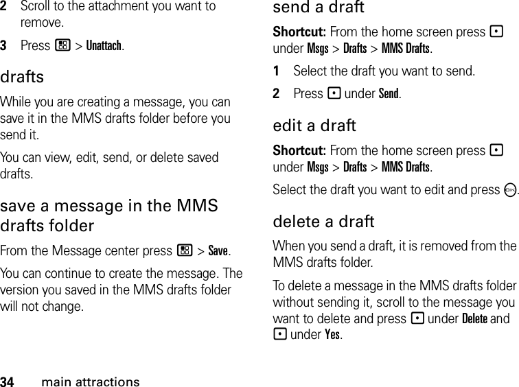 34main attractions2Scroll to the attachment you want to remove. 3Press / &gt; Unattach. drafts While you are creating a message, you can save it in the MMS drafts folder before you send it. You can view, edit, send, or delete saved drafts. save a message in the MMS drafts folder From the Message center press / &gt; Save.You can continue to create the message. The version you saved in the MMS drafts folder will not change.send a draft Shortcut: From the home screen press - under Msgs &gt; Drafts &gt; MMS Drafts.1Select the draft you want to send.2Press - under Send.edit a draft Shortcut: From the home screen press - under Msgs &gt; Drafts &gt; MMS Drafts.Select the draft you want to edit and press O.delete a draft When you send a draft, it is removed from the MMS drafts folder.To delete a message in the MMS drafts folder without sending it, scroll to the message you want to delete and press - under Delete and - under Yes. 