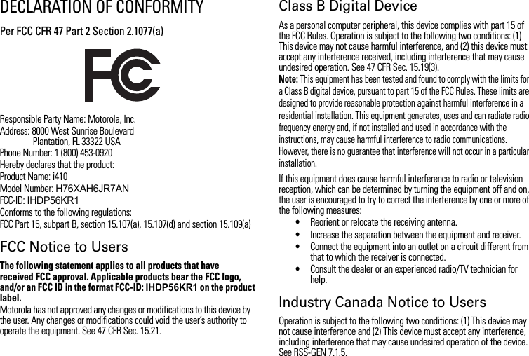 DECLARATION OF CONFORMITYPer FCC CFR 47 Part 2 Section 2.1077(a)Responsible Party Name: Motorola, Inc.Address: 8000 West Sunrise BoulevardPlantation, FL 33322 USAPhone Number: 1 (800) 453-0920Hereby declares that the product:Product Name: i410Model Number: H76XAH6JR7ANFCC-ID: IHDP56KR1Conforms to the following regulations:FCC Part 15, subpart B, section 15.107(a), 15.107(d) and section 15.109(a)FCC Notice to UsersThe following statement applies to all products that have received FCC approval. Applicable products bear the FCC logo, and/or an FCC ID in the format FCC-ID: IHDP56KR1 on the product label.Motorola has not approved any changes or modifications to this device by the user. Any changes or modifications could void the user’s authority to operate the equipment. See 47 CFR Sec. 15.21.Class B Digital DeviceAs a personal computer peripheral, this device complies with part 15 of the FCC Rules. Operation is subject to the following two conditions: (1) This device may not cause harmful interference, and (2) this device must accept any interference received, including interference that may cause undesired operation. See 47 CFR Sec. 15.19(3).Note: This equipment has been tested and found to comply with the limits for a Class B digital device, pursuant to part 15 of the FCC Rules. These limits are designed to provide reasonable protection against harmful interference in a residential installation. This equipment generates, uses and can radiate radio frequency energy and, if not installed and used in accordance with the instructions, may cause harmful interference to radio communications. However, there is no guarantee that interference will not occur in a particular installation.If this equipment does cause harmful interference to radio or television reception, which can be determined by turning the equipment off and on, the user is encouraged to try to correct the interference by one or more of the following measures:•Reorient or relocate the receiving antenna.•Increase the separation between the equipment and receiver.•Connect the equipment into an outlet on a circuit different from that to which the receiver is connected.•Consult the dealer or an experienced radio/TV technician for help.Industry Canada Notice to UsersOperation is subject to the following two conditions: (1) This device may not cause interference and (2) This device must accept any interference, including interference that may cause undesired operation of the device. See RSS-GEN 7.1.5.