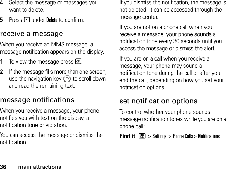 36main attractions4Select the message or messages you want to delete.5Press - under Delete to confirm. receive a message When you receive an MMS message, a message notification appears on the display. 1To view the message press r. 2If the message fills more than one screen, use the navigation key   to scroll down and read the remaining text. message notificationsWhen you receive a message, your phone notifies you with text on the display, a notification tone or vibration.You can access the message or dismiss the notification.If you dismiss the notification, the message is not deleted. It can be accessed through the message center.If you are not on a phone call when you receive a message, your phone sounds a notification tone every 30 seconds until you access the message or dismiss the alert.If you are on a call when you receive a message, your phone may sound a notification tone during the call or after you end the call, depending on how you set your notification options.set notification optionsTo control whether your phone sounds message notification tones while you are on a phone call:Find it: / &gt; Settings &gt; Phone Calls&gt; Notifications.