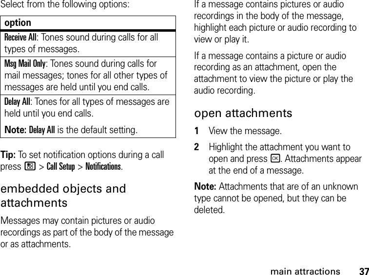 37main attractionsSelect from the following options:Tip: To set notification options during a call press / &gt; Call Setup &gt; Notifications.embedded objects and attachmentsMessages may contain pictures or audio recordings as part of the body of the message or as attachments. If a message contains pictures or audio recordings in the body of the message, highlight each picture or audio recording to view or play it. If a message contains a picture or audio recording as an attachment, open the attachment to view the picture or play the audio recording. open attachments 1View the message. 2Highlight the attachment you want to open and press r. Attachments appear at the end of a message.Note: Attachments that are of an unknown type cannot be opened, but they can be deleted.optionReceive All: Tones sound during calls for all types of messages.Msg Mail Only: Tones sound during calls for mail messages; tones for all other types of messages are held until you end calls.Delay All: Tones for all types of messages are held until you end calls.Note: Delay All is the default setting.