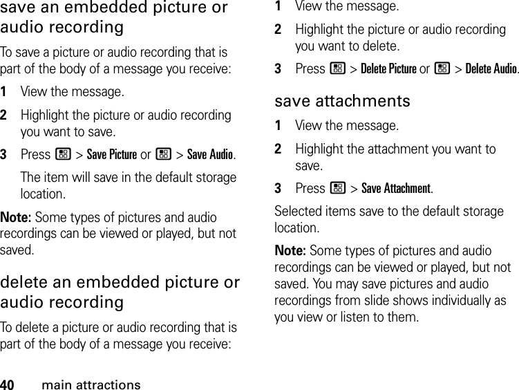 40main attractionssave an embedded picture or audio recording To save a picture or audio recording that is part of the body of a message you receive: 1View the message. 2Highlight the picture or audio recording you want to save. 3Press / &gt; Save Picture or / &gt; Save Audio. The item will save in the default storage location.Note: Some types of pictures and audio recordings can be viewed or played, but not saved. delete an embedded picture or audio recording To delete a picture or audio recording that is part of the body of a message you receive: 1View the message. 2Highlight the picture or audio recording you want to delete. 3Press / &gt; Delete Picture or / &gt; Delete Audio. save attachments 1View the message.2Highlight the attachment you want to save. 3Press / &gt; Save Attachment. Selected items save to the default storage location. Note: Some types of pictures and audio recordings can be viewed or played, but not saved. You may save pictures and audio recordings from slide shows individually as you view or listen to them.