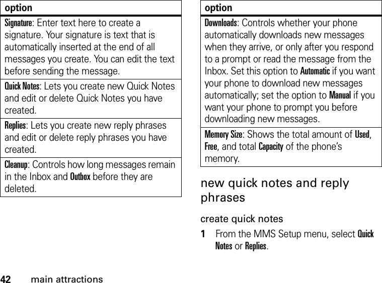 42main attractionsnew quick notes and reply phrasescreate quick notes1From the MMS Setup menu, select Quick Notes or Replies. Signature: Enter text here to create a signature. Your signature is text that is automatically inserted at the end of all messages you create. You can edit the text before sending the message. Quick Notes: Lets you create new Quick Notes and edit or delete Quick Notes you have created. Replies: Lets you create new reply phrases and edit or delete reply phrases you have created. Cleanup: Controls how long messages remain in the Inbox and Outbox before they are deleted. optionDownloads: Controls whether your phone automatically downloads new messages when they arrive, or only after you respond to a prompt or read the message from the Inbox. Set this option to Automatic if you want your phone to download new messages automatically; set the option to Manual if you want your phone to prompt you before downloading new messages. Memory Size: Shows the total amount of Used, Free, and total Capacity of the phone’s memory.option