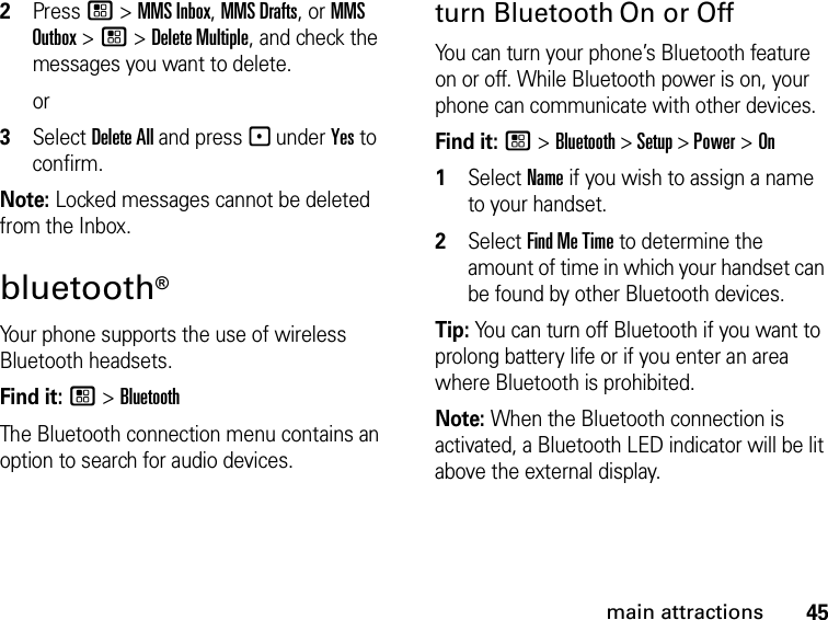 45main attractions2Press / &gt; MMS Inbox, MMS Drafts, or MMS Outbox &gt; / &gt; Delete Multiple, and check the messages you want to delete.or3Select Delete All and press - under Yes to confirm.Note: Locked messages cannot be deleted from the Inbox.bluetooth® Your phone supports the use of wireless Bluetooth headsets. Find it: / &gt; BluetoothThe Bluetooth connection menu contains an option to search for audio devices.turn Bluetooth On or OffYou can turn your phone’s Bluetooth feature on or off. While Bluetooth power is on, your phone can communicate with other devices.Find it: / &gt; Bluetooth &gt; Setup &gt; Power &gt; On1Select Name if you wish to assign a name to your handset.2Select Find Me Time to determine the amount of time in which your handset can be found by other Bluetooth devices.Tip: You can turn off Bluetooth if you want to prolong battery life or if you enter an area where Bluetooth is prohibited.Note: When the Bluetooth connection is activated, a Bluetooth LED indicator will be lit above the external display.