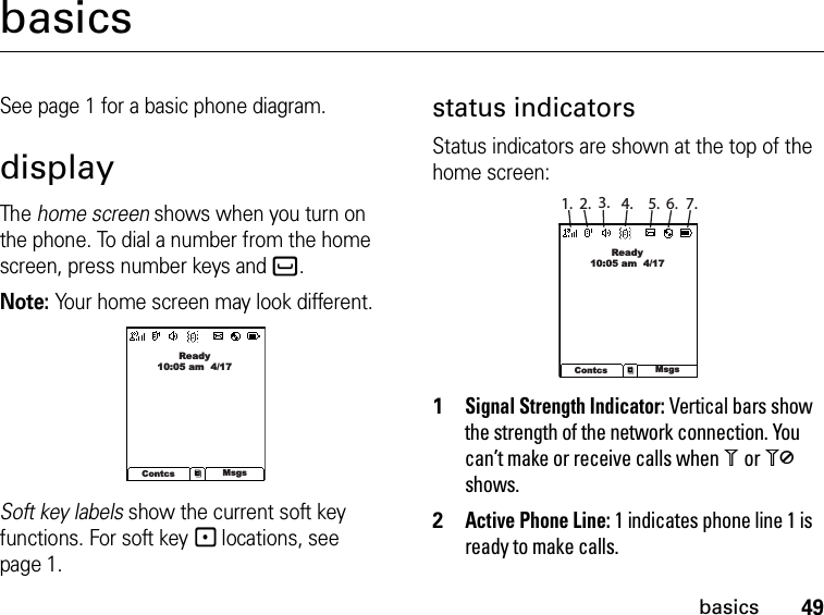 49basicsbasicsSee page 1 for a basic phone diagram.displayThe home screen shows when you turn on the phone. To dial a number from the home screen, press number keys and`.Note: Your home screen may look different.Soft key labels show the current soft key functions. For soft key - locations, see page 1.status indicatorsStatus indicators are shown at the top of the home screen:1Signal Strength Indicator: Vertical bars show the strength of the network connection. You can’t make or receive calls when 1 or 0 shows.2Active Phone Line: 1 indicates phone line 1 is ready to make calls.Ready10:05 am  4/17Contcs Msgs1. 2. 3. 4. 5. 6. 7.Ready10:05 am  4/17Contcs Msgs