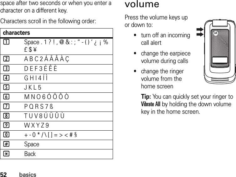 52basicsspace after two seconds or when you enter a character on a different key.Characters scroll in the following order: volumePress the volume keys up or down to:•turn off an incoming call alert•change the earpiece volume during calls•change the ringer volume from the home screenTip: You can quickly set your ringer to Vibrate All by holding the down volume key in the home screen.characters1Space . 1 ? ! , @ &amp; : ; “ - ( ) ‘ ¿ ¡ % £ $ ¥2A B C 2 Á Ã Â À Ç3D E F 3 É Ê È4G H I 4 Í Ì5J K L 56M N O 6 Ó Õ Ô Ò7P Q R S 7 ß8T U V 8 Ú Ü Û Ù9W X Y Z 90+ - 0 * / \ [ ] = &gt; &lt; # §#Space*Back