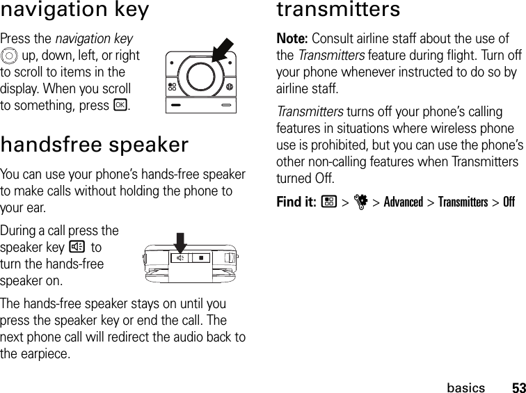 53basicsnavigation keyPress the navigation key  up, down, left, or right to scroll to items in the display. When you scroll to something, pressr.handsfree speakerYou can use your phone’s hands-free speaker to make calls without holding the phone to your ear.During a call press the speaker key s to turn the hands-free speaker on.The hands-free speaker stays on until you press the speaker key or end the call. The next phone call will redirect the audio back to the earpiece.transmittersNote: Consult airline staff about the use of the Transmitters feature during flight. Turn off your phone whenever instructed to do so by airline staff.Transmitters turns off your phone’s calling features in situations where wireless phone use is prohibited, but you can use the phone’s other non-calling features when Transmitters turned Off.Find it: / &gt; u &gt; Advanced &gt; Transmitters &gt; Off