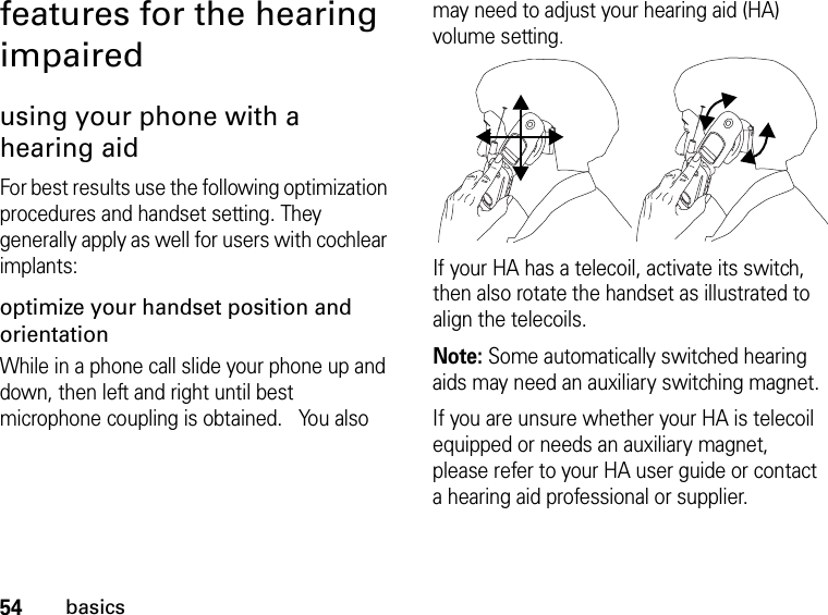 54basicsfeatures for the hearing impairedusing your phone with a hearing aidFor best results use the following optimization procedures and handset setting. They generally apply as well for users with cochlear implants:optimize your handset position and orientationWhile in a phone call slide your phone up and down, then left and right until best microphone coupling is obtained.   You also may need to adjust your hearing aid (HA) volume setting.If your HA has a telecoil, activate its switch, then also rotate the handset as illustrated to align the telecoils.Note: Some automatically switched hearing aids may need an auxiliary switching magnet.If you are unsure whether your HA is telecoil equipped or needs an auxiliary magnet, please refer to your HA user guide or contact a hearing aid professional or supplier.