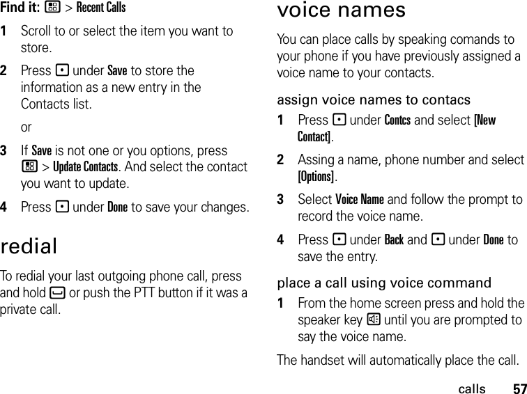 57callsFind it: / &gt; Recent Calls1Scroll to or select the item you want to store.2Press - under Save to store the information as a new entry in the Contacts list.or3If Save is not one or you options, press / &gt; Update Contacts. And select the contact you want to update.4Press - under Done to save your changes.redialTo redial your last outgoing phone call, press and hold ` or push the PTT button if it was a private call.voice namesYou can place calls by speaking comands to your phone if you have previously assigned a voice name to your contacts.assign voice names to contacs1Press - under Contcs and select [New Contact].2Assing a name, phone number and select [Options].3Select Voice Name and follow the prompt to record the voice name.4Press - under Back and - under Done to save the entry.place a call using voice command1From the home screen press and hold the speaker key s until you are prompted to say the voice name.The handset will automatically place the call.