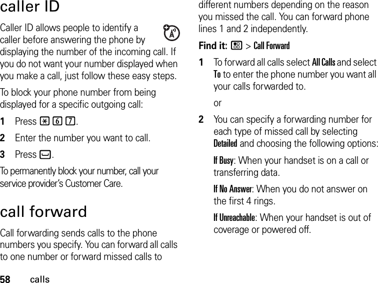 58callscaller IDCaller ID allows people to identify a caller before answering the phone by displaying the number of the incoming call. If you do not want your number displayed when you make a call, just follow these easy steps.To block your phone number from being displayed for a specific outgoing call:1Press *67..2Enter the number you want to call.3Press `.To permanently block your number, call your service provider’s Customer Care.call forwardCall forwarding sends calls to the phone numbers you specify. You can forward all calls to one number or forward missed calls to different numbers depending on the reason you missed the call. You can forward phone lines 1 and 2 independently.Find it: / &gt; Call Forward1To forward all calls select All Calls and select To to enter the phone number you want all your calls forwarded to.or2You can specify a forwarding number for each type of missed call by selecting Detailed and choosing the following options:If Busy: When your handset is on a call or transferring data.If No Answer: When you do not answer on the first 4 rings.If Unreachable: When your handset is out of coverage or powered off.