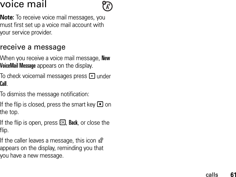 61callsvoice mailNote: To receive voice mail messages, you must first set up a voice mail account with your service provider.receive a messageWhen you receive a voice mail message, New VoiceMail Message appears on the display.To check voicemail messages press - under Call.To dismiss the message notification:If the flip is closed, press the smart key ( on the top.If the flip is open, press r, Back, or close the flip.If the caller leaves a message, this icon y appears on the display, reminding you that you have a new message.