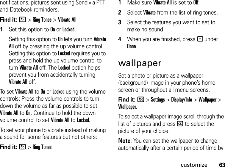 63customizenotifications, pictures sent using Send via PTT, and Datebook reminders.Find it: / &gt; Ring Tones &gt; Vibrate All1Set this option to On or Locked.Setting this option to On lets you turn Vibrate All off by pressing the up volume control. Setting this option to Locked requires you to press and hold the up volume control to turn Vibrate All off. The Locked option helps prevent you from accidentally turning Vibrate All off.To set Vibrate All to On or Locked using the volume controls: Press the volume controls to turn down the volume as far as possible to set Vibrate All to On. Continue to hold the down volume control to set Vibrate All to Locked.To set your phone to vibrate instead of making a sound for some features but not others:Find it: / &gt; Ring Tones1Make sure Vibrate All is set to Off.2Select Vibrate from the list of ring tones.3Select the features you want to set to make no sound.4When you are finished, press - under Done.wallpaperSet a photo or picture as a wallpaper (background) image in your phone’s home screen or throughout all menu screens.Find it: / &gt; Settings &gt; Display/Info &gt; Wallpaper &gt; Wallpaper.To select a wallpaper image scroll through the list of pictures and press r to select the picture of your choice.Note: You can set the wallpaper to change automatically after a certain period of time by 