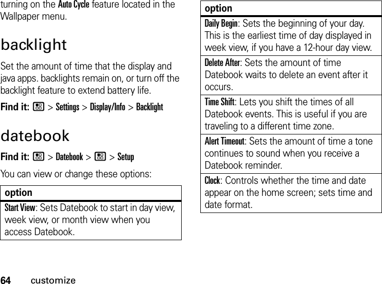 64customizeturning on the Auto Cycle feature located in the Wallpaper menu.backlightSet the amount of time that the display and java apps. backlights remain on, or turn off the backlight feature to extend battery life.Find it: / &gt; Settings &gt; Display/Info &gt; BacklightdatebookFind it: / &gt; Datebook &gt; / &gt; SetupYou can view or change these options:optionStart View: Sets Datebook to start in day view, week view, or month view when you access Datebook.Daily Begin: Sets the beginning of your day. This is the earliest time of day displayed in week view, if you have a 12-hour day view.Delete After: Sets the amount of time Datebook waits to delete an event after it occurs.Time Shift: Lets you shift the times of all Datebook events. This is useful if you are traveling to a different time zone.Alert Timeout: Sets the amount of time a tone continues to sound when you receive a Datebook reminder.Clock: Controls whether the time and date appear on the home screen; sets time and date format.option