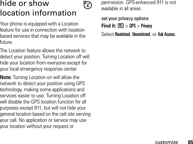 65customizehide or show location informationYour phone is equipped with a Location feature for use in connection with location-based services that may be available in the future. The Location feature allows the network to detect your position. Turning Location off will hide your location from everyone except for your local emergency response center.Note: Turning Location on will allow the network to detect your position using GPS technology, making some applications and services easier to use. Turning Location off will disable the GPS location function for all purposes except 911, but will not hide your general location based on the cell site serving your call. No application or service may use your location without your request or permission. GPS-enhanced 911 is not available in all areas.set your privacy optionsFind it: / &gt; GPS &gt; PrivacySelect Restricted, Unrestricted, or Ask Access.