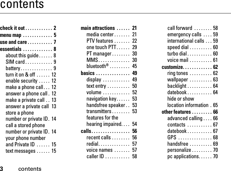 3contentscontentscheck it out . . . . . . . . . . . .  2menu map  . . . . . . . . . . . . .  5use and care . . . . . . . . . . .  7essentials . . . . . . . . . . . . . 8about this guide . . . . . .  8SIM card . . . . . . . . . . . . 9battery . . . . . . . . . . . . . .  9turn it on &amp; off  . . . . . .  12enable security  . . . . .  12make a phone call. . .  12answer a phone call .  12make a private call . .  13answer a private call  13store a phone number or private ID.  14call a stored phone number or private ID.  14your phone number and Private ID  . . . . . .  15text messages . . . . . .  15main attractions  . . . . . .   21media center . . . . . . .  21PTV features . . . . . . .   22one touch PTT. . . . . .   29PT manager . . . . . . . .  30MMS. . . . . . . . . . . . . .  30bluetooth® . . . . . . . . .   45basics . . . . . . . . . . . . . . .  49display  . . . . . . . . . . . .   49text entry . . . . . . . . . .  50volume . . . . . . . . . . . .   52navigation key. . . . . .   53handsfree speaker . .  53transmitters . . . . . . . .  53features for the hearing impaired. . . .   54calls. . . . . . . . . . . . . . . . .  56recent calls . . . . . . . .  56redial. . . . . . . . . . . . . .   57voice names  . . . . . . .  57caller ID . . . . . . . . . . .   58call forward  . . . . . . . . 58emergency calls  . . . . 59international calls . . . 59speed dial . . . . . . . . . . 60turbo dial . . . . . . . . . . . 60voice mail . . . . . . . . . . 61customize. . . . . . . . . . . . . 62ring tones . . . . . . . . . . 62wallpaper  . . . . . . . . . . 63backlight . . . . . . . . . . . 64datebook . . . . . . . . . . . 64hide or show location information  . 65other features . . . . . . . . . 66advanced calling . . . . 66contacts  . . . . . . . . . . . 67datebook . . . . . . . . . . . 67GPS  . . . . . . . . . . . . . . . 68handsfree . . . . . . . . . . 69personalize . . . . . . . . . 70pc applications. . . . . . 70