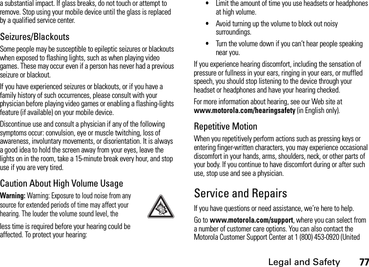 Legal and Safety77a substantial impact. If glass breaks, do not touch or attempt to remove. Stop using your mobile device until the glass is replaced by a qualified service center.Seizures/BlackoutsSome people may be susceptible to epileptic seizures or blackouts when exposed to flashing lights, such as when playing video games. These may occur even if a person has never had a previous seizure or blackout.If you have experienced seizures or blackouts, or if you have a family history of such occurrences, please consult with your physician before playing video games or enabling a flashing-lights feature (if available) on your mobile device.Discontinue use and consult a physician if any of the following symptoms occur: convulsion, eye or muscle twitching, loss of awareness, involuntary movements, or disorientation. It is always a good idea to hold the screen away from your eyes, leave the lights on in the room, take a 15-minute break every hour, and stop use if you are very tired.Caution About High Volume UsageWarning: Warning: Exposure to loud noise from any source for extended periods of time may affect your hearing. The louder the volume sound level, theless time is required before your hearing could be affected. To protect your hearing:•Limit the amount of time you use headsets or headphones at high volume.•Avoid turning up the volume to block out noisy surroundings.•Turn the volume down if you can’t hear people speaking near you.If you experience hearing discomfort, including the sensation of pressure or fullness in your ears, ringing in your ears, or muffled speech, you should stop listening to the device through your headset or headphones and have your hearing checked.For more information about hearing, see our Web site at www.motorola.com/hearingsafety (in English only).Repetitive MotionWhen you repetitively perform actions such as pressing keys or entering finger-written characters, you may experience occasional discomfort in your hands, arms, shoulders, neck, or other parts of your body. If you continue to have discomfort during or after such use, stop use and see a physician.Service and RepairsIf you have questions or need assistance, we’re here to help.Go to www.motorola.com/support, where you can select from a number of customer care options. You can also contact the Motorola Customer Support Center at 1 (800) 453-0920 (United 