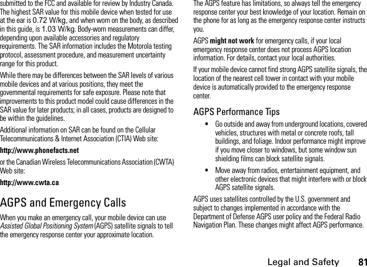 Legal and Safety81submitted to the FCC and available for review by Industry Canada. The highest SAR value for this mobile device when tested for use at the ear is 0.72 W/kg, and when worn on the body, as described in this guide, is 1.03 W/kg. Body-worn measurements can differ, depending upon available accessories and regulatory requirements. The SAR information includes the Motorola testing protocol, assessment procedure, and measurement uncertainty range for this product.While there may be differences between the SAR levels of various mobile devices and at various positions, they meet the governmental requirements for safe exposure. Please note that improvements to this product model could cause differences in the SAR value for later products; in all cases, products are designed to be within the guidelines.Additional information on SAR can be found on the Cellular Telecommunications &amp; Internet Association (CTIA) Web site:http://www.phonefacts.netor the Canadian Wireless Telecommunications Association (CWTA) Web site:http://www.cwta.caAGPS and Emergency CallsWhen you make an emergency call, your mobile device can use Assisted Global Positioning System (AGPS) satellite signals to tell the emergency response center your approximate location.The AGPS feature has limitations, so always tell the emergency response center your best knowledge of your location. Remain on the phone for as long as the emergency response center instructs you.AGPS might not work for emergency calls, if your local emergency response center does not process AGPS location information. For details, contact your local authorities.If your mobile device cannot find strong AGPS satellite signals, the location of the nearest cell tower in contact with your mobile device is automatically provided to the emergency response center.AGPS Performance Tips•Go outside and away from underground locations, covered vehicles, structures with metal or concrete roofs, tall buildings, and foliage. Indoor performance might improve if you move closer to windows, but some window sun shielding films can block satellite signals.•Move away from radios, entertainment equipment, and other electronic devices that might interfere with or block AGPS satellite signals.AGPS uses satellites controlled by the U.S. government and subject to changes implemented in accordance with the Department of Defense AGPS user policy and the Federal Radio Navigation Plan. These changes might affect AGPS performance.