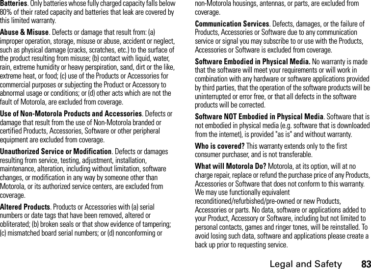 Legal and Safety83Batteries. Only batteries whose fully charged capacity falls below 80% of their rated capacity and batteries that leak are covered by this limited warranty.Abuse &amp; Misuse. Defects or damage that result from: (a) improper operation, storage, misuse or abuse, accident or neglect, such as physical damage (cracks, scratches, etc.) to the surface of the product resulting from misuse; (b) contact with liquid, water, rain, extreme humidity or heavy perspiration, sand, dirt or the like, extreme heat, or food; (c) use of the Products or Accessories for commercial purposes or subjecting the Product or Accessory to abnormal usage or conditions; or (d) other acts which are not the fault of Motorola, are excluded from coverage.Use of Non-Motorola Products and Accessories. Defects or damage that result from the use of Non-Motorola branded or certified Products, Accessories, Software or other peripheral equipment are excluded from coverage. Unauthorized Service or Modification. Defects or damages resulting from service, testing, adjustment, installation, maintenance, alteration, including without limitation, software changes, or modification in any way by someone other than Motorola, or its authorized service centers, are excluded from coverage. Altered Products. Products or Accessories with (a) serial numbers or date tags that have been removed, altered or obliterated; (b) broken seals or that show evidence of tampering; (c) mismatched board serial numbers; or (d) nonconforming or non-Motorola housings, antennas, or parts, are excluded from coverage.Communication Services. Defects, damages, or the failure of Products, Accessories or Software due to any communication service or signal you may subscribe to or use with the Products, Accessories or Software is excluded from coverage.Software Embodied in Physical Media. No warranty is made that the software will meet your requirements or will work in combination with any hardware or software applications provided by third parties, that the operation of the software products will be uninterrupted or error free, or that all defects in the software products will be corrected. Software NOT Embodied in Physical Media. Software that is not embodied in physical media (e.g. software that is downloaded from the internet), is provided &quot;as is&quot; and without warranty.Who is covered? This warranty extends only to the first consumer purchaser, and is not transferable.What will Motorola Do? Motorola, at its option, will at no charge repair, replace or refund the purchase price of any Products, Accessories or Software that does not conform to this warranty. We may use functionally equivalent reconditioned/refurbished/pre-owned or new Products, Accessories or parts. No data, software or applications added to your Product, Accessory or Software, including but not limited to personal contacts, games and ringer tones, will be reinstalled. To avoid losing such data, software and applications please create a back up prior to requesting service. 
