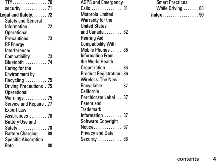 4contentsTTY . . . . . . . . . . . . . . . .  70security . . . . . . . . . . . .  71Legal and Safety. . . . . . .  72Safety and General Information . . . . . . . . .  72Operational Precautions  . . . . . . . .  73RF Energy Interference/Compatibility. . . . . . . .  73Bluetooth  . . . . . . . . . .  74Caring for the Environment by Recycling  . . . . . . . . . .  75Driving Precautions  .  75Operational Warnings. . . . . . . . . . .  75Service and Repairs .  77Export Law Assurances  . . . . . . . .  78Battery Use and Safety  . . . . . . . . . . . . .  78Battery Charging . . . .  80Specific Absorption Rate . . . . . . . . . . . . . . .  80AGPS and Emergency Calls  . . . . . . . . . . . . . .   81Motorola Limited Warranty for the United States and Canada . . . . . . . .  82Hearing Aid Compatibility With Mobile Phones  . . . . .   85Information From the World Health Organization  . . . . . . .   86Product Registration   86Wireless: The New Recyclable. . . . . . . . .   87California Perchlorate Label. . .   87Patent and Trademark Information  . . . . . . . .  87Software Copyright Notice. . . . . . . . . . . . .  87Privacy and Data Security  . . . . . . . . . . .   88Smart Practices While Driving  . . . . . . . 88index. . . . . . . . . . . . . . . . . 90