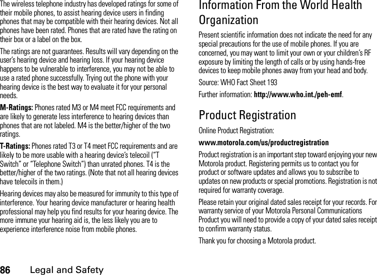 86Legal and SafetyThe wireless telephone industry has developed ratings for some of their mobile phones, to assist hearing device users in finding phones that may be compatible with their hearing devices. Not all phones have been rated. Phones that are rated have the rating on their box or a label on the box.The ratings are not guarantees. Results will vary depending on the user’s hearing device and hearing loss. If your hearing device happens to be vulnerable to interference, you may not be able to use a rated phone successfully. Trying out the phone with your hearing device is the best way to evaluate it for your personal needs.M-Ratings: Phones rated M3 or M4 meet FCC requirements and are likely to generate less interference to hearing devices than phones that are not labeled. M4 is the better/higher of the two ratings.T-Ratings: Phones rated T3 or T4 meet FCC requirements and are likely to be more usable with a hearing device’s telecoil (“T Switch” or “Telephone Switch”) than unrated phones. T4 is the better/higher of the two ratings. (Note that not all hearing devices have telecoils in them.)Hearing devices may also be measured for immunity to this type of interference. Your hearing device manufacturer or hearing health professional may help you find results for your hearing device. The more immune your hearing aid is, the less likely you are to experience interference noise from mobile phones.Information From the World Health OrganizationPresent scientific information does not indicate the need for any special precautions for the use of mobile phones. If you are concerned, you may want to limit your own or your children’s RF exposure by limiting the length of calls or by using hands-free devices to keep mobile phones away from your head and body.Source: WHO Fact Sheet 193Further information: http://www.who.int./peh-emf.Product RegistrationOnline Product Registration:www.motorola.com/us/productregistrationProduct registration is an important step toward enjoying your new Motorola product. Registering permits us to contact you for product or software updates and allows you to subscribe to updates on new products or special promotions. Registration is not required for warranty coverage.Please retain your original dated sales receipt for your records. For warranty service of your Motorola Personal Communications Product you will need to provide a copy of your dated sales receipt to confirm warranty status.Thank you for choosing a Motorola product.