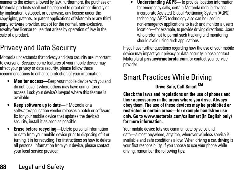 88Legal and Safetymanner to the extent allowed by law. Furthermore, the purchase of Motorola products shall not be deemed to grant either directly or by implication, estoppel, or otherwise, any license under the copyrights, patents, or patent applications of Motorola or any third party software provider, except for the normal, non-exclusive, royalty-free license to use that arises by operation of law in the sale of a product.Privacy and Data SecurityMotorola understands that privacy and data security are important to everyone. Because some features of your mobile device may affect your privacy or data security, please follow these recommendations to enhance protection of your information:• Monitor access—Keep your mobile device with you and do not leave it where others may have unmonitored access. Lock your device’s keypad where this feature is available.• Keep software up to date—If Motorola or a software/application vendor releases a patch or software fix for your mobile device that updates the device’s security, install it as soon as possible.• Erase before recycling—Delete personal information or data from your mobile device prior to disposing of it or turning it in for recycling. For instructions on how to delete all personal information from your device, please contact your local service provider.• Understanding AGPS—To provide location information for emergency calls, certain Motorola mobile devices incorporate Assisted Global Positioning System (AGPS) technology. AGPS technology also can be used in non-emergency applications to track and monitor a user’s location—for example, to provide driving directions. Users who prefer not to permit such tracking and monitoring should avoid using such applications.If you have further questions regarding how the use of your mobile device may impact your privacy or data security, please contact Motorola at privacy@motorola.com, or contact your service provider.Smart Practices While DrivingDrive Safe, Call Smart SMCheck the laws and regulations on the use of phones and their accessories in the areas where you drive. Always obey them. The use of these devices may be prohibited or restricted in certain areas—for example handsfree use only. Go to www.motorola.com/callsmart (in English only) for more information.Your mobile device lets you communicate by voice and data—almost anywhere, anytime, wherever wireless service is available and safe conditions allow. When driving a car, driving is your first responsibility. If you choose to use your phone while driving, remember the following tips: