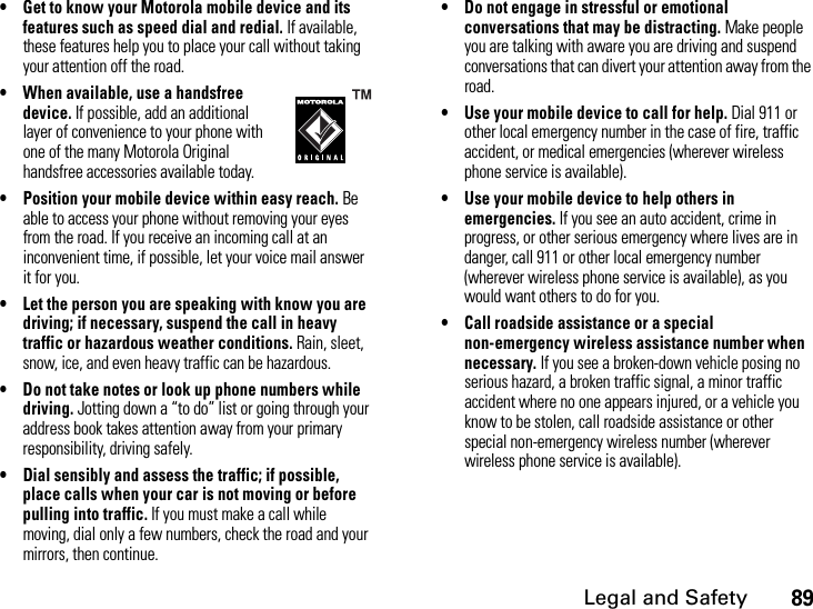 Legal and Safety89• Get to know your Motorola mobile device and its features such as speed dial and redial. If available, these features help you to place your call without taking your attention off the road.• When available, use a handsfree device. If possible, add an additional layer of convenience to your phone with one of the many Motorola Original handsfree accessories available today.• Position your mobile device within easy reach. Be able to access your phone without removing your eyes from the road. If you receive an incoming call at an inconvenient time, if possible, let your voice mail answer it for you.• Let the person you are speaking with know you are driving; if necessary, suspend the call in heavy traffic or hazardous weather conditions. Rain, sleet, snow, ice, and even heavy traffic can be hazardous.• Do not take notes or look up phone numbers while driving. Jotting down a “to do” list or going through your address book takes attention away from your primary responsibility, driving safely.• Dial sensibly and assess the traffic; if possible, place calls when your car is not moving or before pulling into traffic. If you must make a call while moving, dial only a few numbers, check the road and your mirrors, then continue.• Do not engage in stressful or emotional conversations that may be distracting. Make people you are talking with aware you are driving and suspend conversations that can divert your attention away from the road.• Use your mobile device to call for help. Dial 911 or other local emergency number in the case of fire, traffic accident, or medical emergencies (wherever wireless phone service is available).• Use your mobile device to help others in emergencies. If you see an auto accident, crime in progress, or other serious emergency where lives are in danger, call 911 or other local emergency number (wherever wireless phone service is available), as you would want others to do for you.• Call roadside assistance or a special non-emergency wireless assistance number when necessary. If you see a broken-down vehicle posing no serious hazard, a broken traffic signal, a minor traffic accident where no one appears injured, or a vehicle you know to be stolen, call roadside assistance or other special non-emergency wireless number (wherever wireless phone service is available).