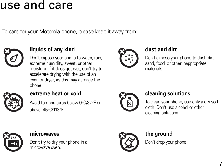 7use and careUse and CareTo care for your Motorola phone, please keep it away from:liquids of any kind dust and dirtDon’t expose your phone to water, rain, extreme humidity, sweat, or other moisture. If it does get wet, don’t try to accelerate drying with the use of an oven or dryer, as this may damage the phone.Don’t expose your phone to dust, dirt, sand, food, or other inappropriate materials.extreme heat or cold cleaning solutionsAvoid temperatures below 0°C/32°F or above  45°C/113°F.To clean your phone, use only a dry soft cloth. Don’t use alcohol or other cleaning solutions.microwaves the groundDon’t try to dry your phone in a microwave oven.Don’t drop your phone.