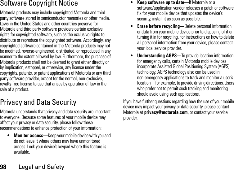 98Legal and SafetySoftware Copyright NoticeMotorola products may include copyrighted Motorola and third party software stored in semiconductor memories or other media. Laws in the United States and other countries preserve for Motorola and third party software providers certain exclusive rights for copyrighted software, such as the exclusive rights to distribute or reproduce the copyrighted software. Accordingly, any copyrighted software contained in the Motorola products may not be modified, reverse-engineered, distributed, or reproduced in any manner to the extent allowed by law. Furthermore, the purchase of Motorola products shall not be deemed to grant either directly or by implication, estoppel, or otherwise, any license under the copyrights, patents, or patent applications of Motorola or any third party software provider, except for the normal, non-exclusive, royalty-free license to use that arises by operation of law in the sale of a product.Privacy and Data SecurityMotorola understands that privacy and data security are important to everyone. Because some features of your mobile device may affect your privacy or data security, please follow these recommendations to enhance protection of your information:• Monitor access—Keep your mobile device with you and do not leave it where others may have unmonitored access. Lock your device’s keypad where this feature is available.• Keep software up to date—If Motorola or a software/application vendor releases a patch or software fix for your mobile device that updates the device’s security, install it as soon as possible.• Erase before recycling—Delete personal information or data from your mobile device prior to disposing of it or turning it in for recycling. For instructions on how to delete all personal information from your device, please contact your local service provider.• Understanding AGPS—To provide location information for emergency calls, certain Motorola mobile devices incorporate Assisted Global Positioning System (AGPS) technology. AGPS technology also can be used in non-emergency applications to track and monitor a user’s location—for example, to provide driving directions. Users who prefer not to permit such tracking and monitoring should avoid using such applications.If you have further questions regarding how the use of your mobile device may impact your privacy or data security, please contact Motorola at privacy@motorola.com, or contact your service provider.